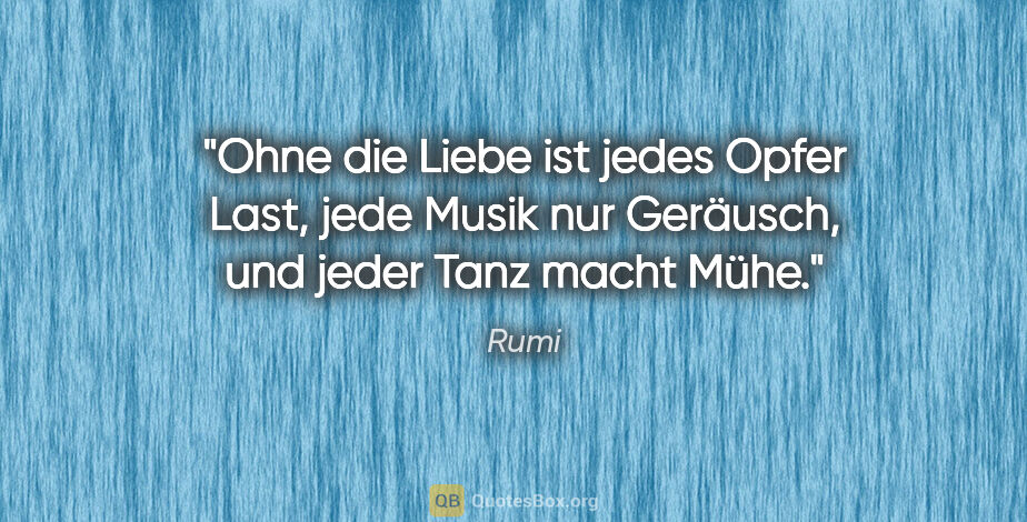 Rumi Zitat: "Ohne die Liebe ist jedes Opfer Last, jede Musik
nur Geräusch,..."