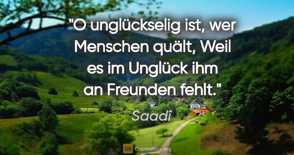 Saadî Zitat: "O unglückselig ist, wer Menschen quält,
Weil es im Unglück ihm..."