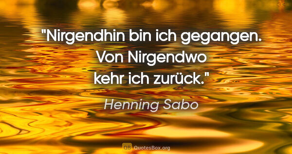 Henning Sabo Zitat: "Nirgendhin bin ich gegangen.
Von Nirgendwo kehr ich zurück."