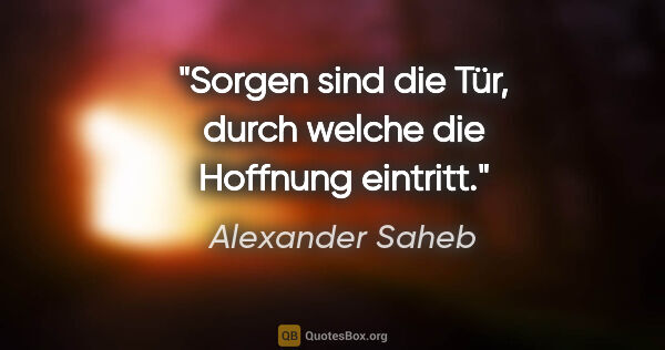 Alexander Saheb Zitat: "Sorgen sind die Tür, durch welche die Hoffnung eintritt."