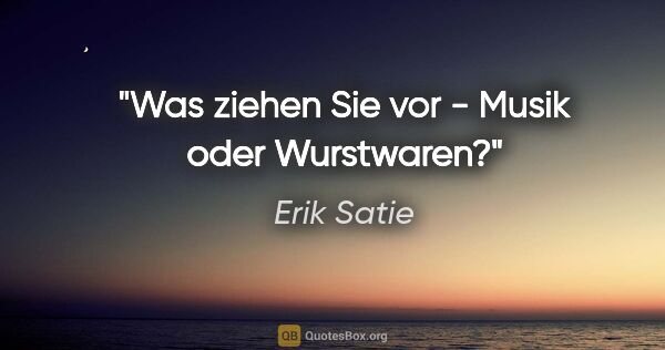 Erik Satie Zitat: "Was ziehen Sie vor - Musik oder Wurstwaren?"