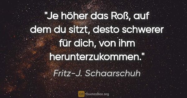 Fritz-J. Schaarschuh Zitat: "Je höher das Roß, auf dem du sitzt, desto schwerer für dich,..."