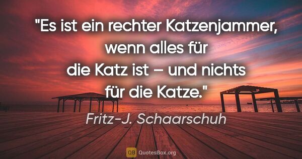 Fritz-J. Schaarschuh Zitat: "Es ist ein rechter Katzenjammer, wenn alles für die Katz ist –..."