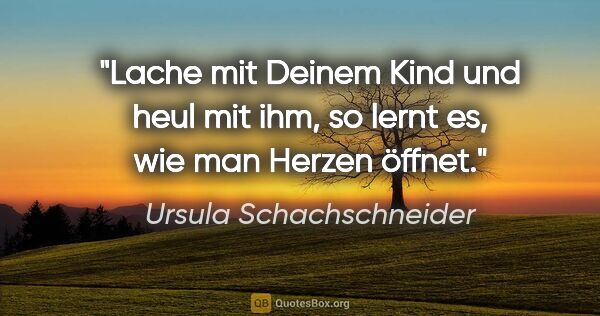 Ursula Schachschneider Zitat: "Lache mit Deinem Kind und heul mit ihm, so lernt es,
wie man..."