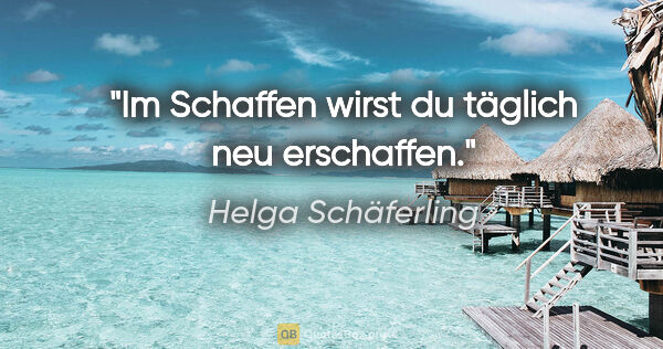 Helga Schäferling Zitat: "Im Schaffen wirst du täglich neu erschaffen."