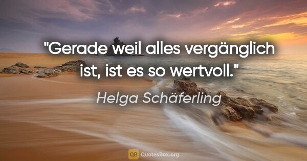 Helga Schäferling Zitat: "Gerade weil alles vergänglich ist, ist es so wertvoll."