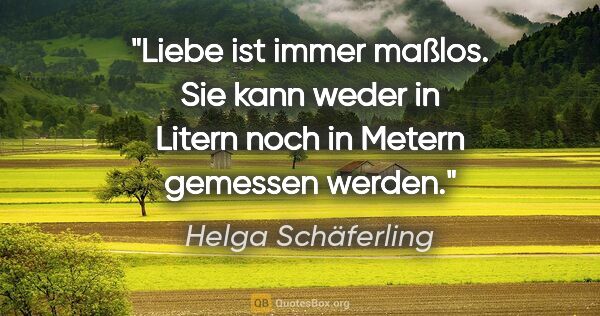Helga Schäferling Zitat: "Liebe ist immer maßlos. Sie kann weder in Litern noch in..."