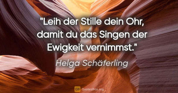 Helga Schäferling Zitat: "Leih der Stille dein Ohr, damit du das Singen der Ewigkeit..."