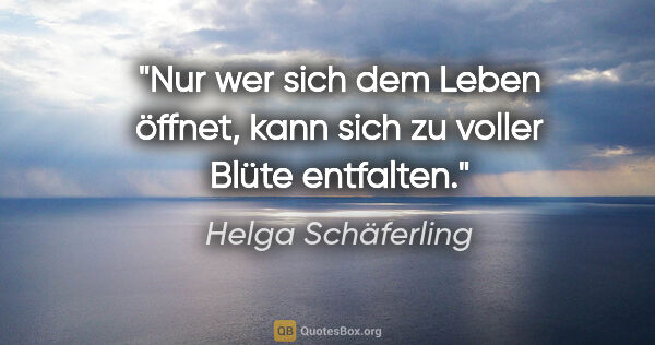 Helga Schäferling Zitat: "Nur wer sich dem Leben öffnet,
kann sich zu voller Blüte..."