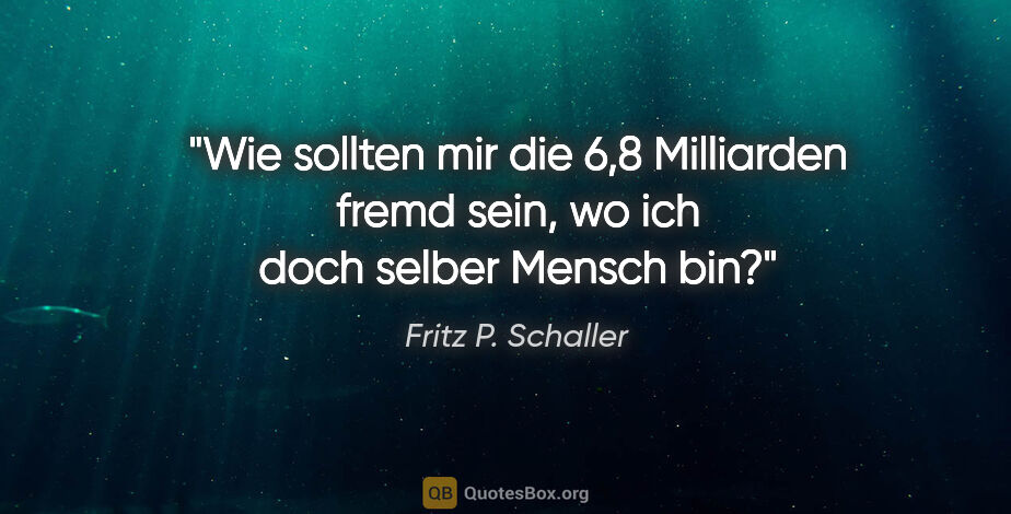 Fritz P. Schaller Zitat: "Wie sollten mir die 6,8 Milliarden fremd sein,
wo ich doch..."