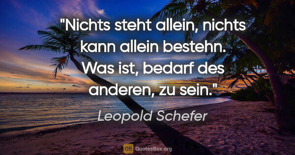 Leopold Schefer Zitat: "Nichts steht allein, nichts kann allein bestehn.
Was ist,..."