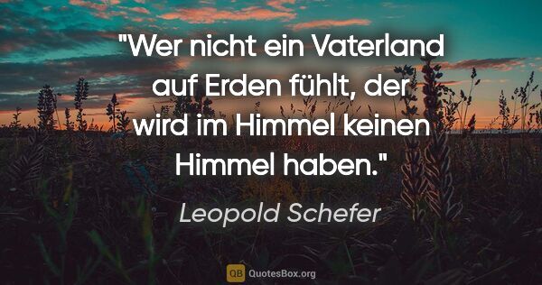 Leopold Schefer Zitat: "Wer nicht ein Vaterland auf Erden fühlt,
der wird im Himmel..."