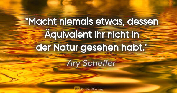 Ary Scheffer Zitat: "Macht niemals etwas, dessen Äquivalent ihr nicht in der Natur..."