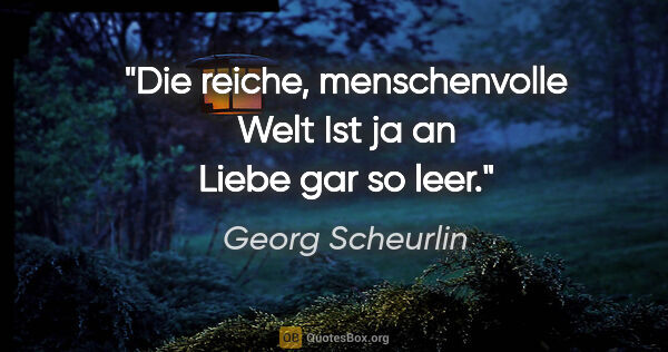 Georg Scheurlin Zitat: "Die reiche, menschenvolle Welt
Ist ja an Liebe gar so leer."