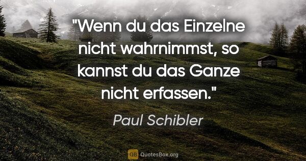 Paul Schibler Zitat: "Wenn du das Einzelne nicht wahrnimmst, so kannst du das Ganze..."