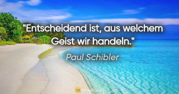 Paul Schibler Zitat: "Entscheidend ist, aus welchem Geist wir handeln."