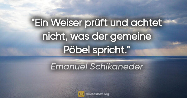 Emanuel Schikaneder Zitat: "Ein Weiser prüft und achtet nicht,
was der gemeine Pöbel spricht."