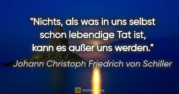 Johann Christoph Friedrich von Schiller Zitat: "Nichts, als was in uns selbst schon lebendige Tat ist, kann es..."