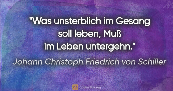 Johann Christoph Friedrich von Schiller Zitat: "Was unsterblich im Gesang soll leben,
Muß im Leben untergehn."