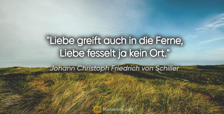 Johann Christoph Friedrich von Schiller Zitat: "Liebe greift auch in die Ferne,
Liebe fesselt ja kein Ort."
