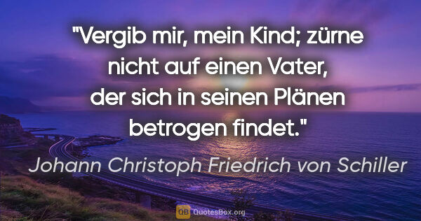 Johann Christoph Friedrich von Schiller Zitat: "Vergib mir, mein Kind; zürne nicht auf einen Vater,
der sich..."