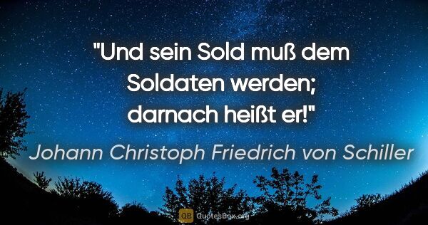 Johann Christoph Friedrich von Schiller Zitat: "Und sein Sold muß dem Soldaten werden;
darnach heißt er!"