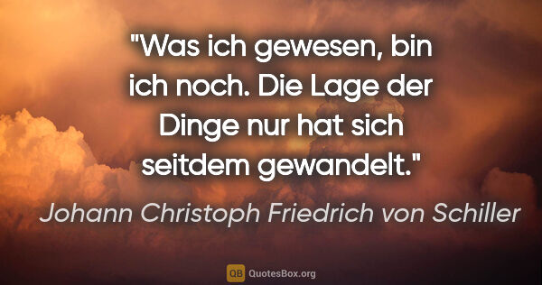Johann Christoph Friedrich von Schiller Zitat: "Was ich gewesen, bin ich noch. Die Lage der Dinge nur hat sich..."