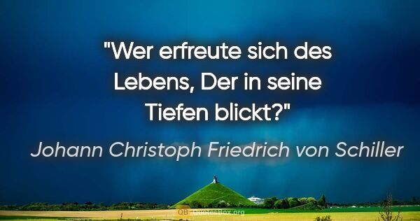Johann Christoph Friedrich von Schiller Zitat: "Wer erfreute sich des Lebens,
Der in seine Tiefen blickt?"