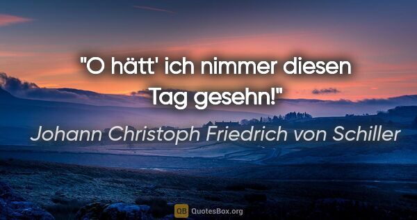 Johann Christoph Friedrich von Schiller Zitat: "O hätt' ich nimmer diesen Tag gesehn!"