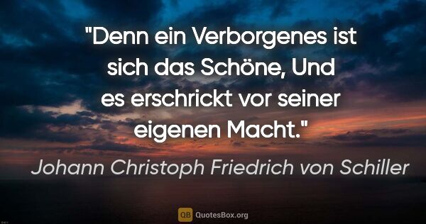 Johann Christoph Friedrich von Schiller Zitat: "Denn ein Verborgenes ist sich das Schöne,
Und es erschrickt..."