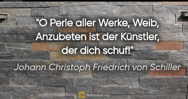 Johann Christoph Friedrich von Schiller Zitat: "O Perle aller Werke, Weib,
Anzubeten ist der Künstler, der..."