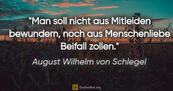 August Wilhelm von Schlegel Zitat: "Man soll nicht aus Mitleiden bewundern, noch aus Menschenliebe..."