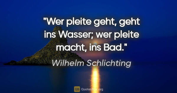 Wilhelm Schlichting Zitat: "Wer pleite geht, geht ins Wasser;
wer pleite macht, ins Bad."
