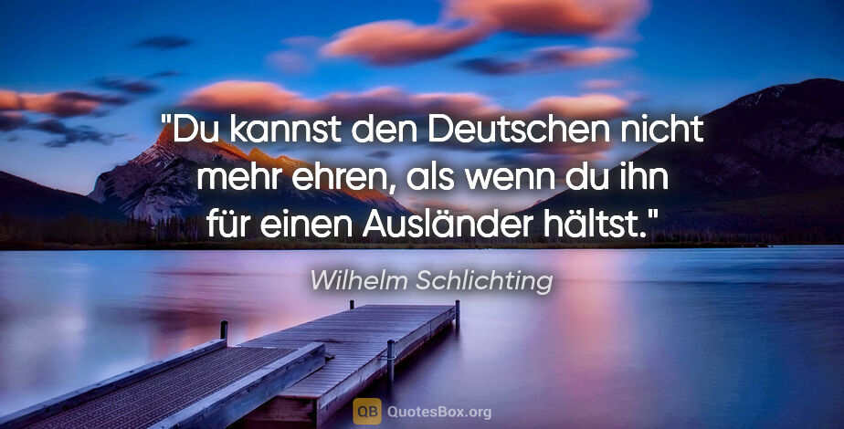 Wilhelm Schlichting Zitat: "Du kannst den Deutschen nicht mehr ehren,
als wenn du ihn für..."