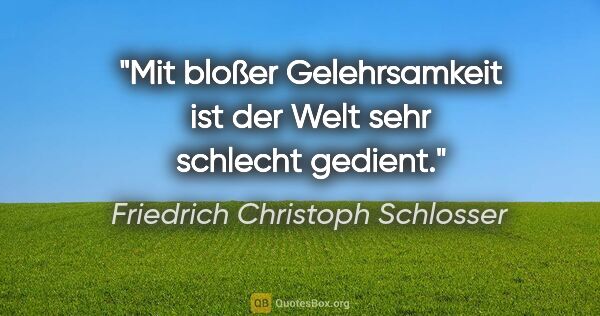 Friedrich Christoph Schlosser Zitat: "Mit bloßer Gelehrsamkeit ist der Welt sehr schlecht gedient."
