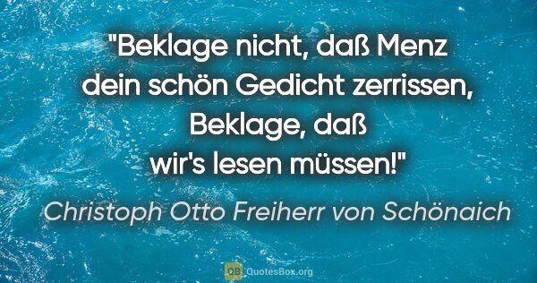 Christoph Otto Freiherr von Schönaich Zitat: "Beklage nicht, daß Menz dein schön Gedicht zerrissen,
Beklage,..."