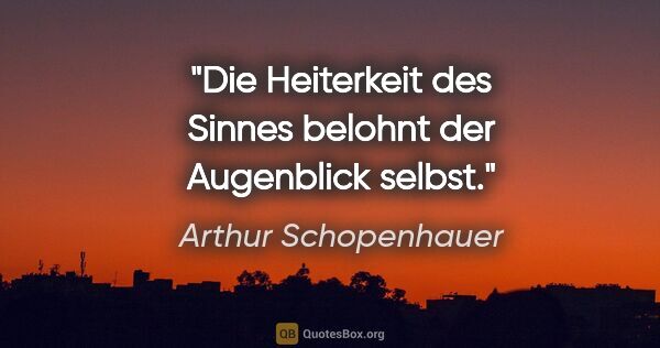 Arthur Schopenhauer Zitat: "Die Heiterkeit des Sinnes belohnt der Augenblick selbst."
