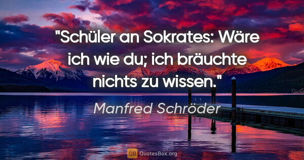 Manfred Schröder Zitat: "Schüler an Sokrates:
Wäre ich wie du; ich bräuchte nichts zu..."