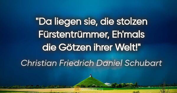 Christian Friedrich Daniel Schubart Zitat: "Da liegen sie, die stolzen Fürstentrümmer,
Eh'mals die Götzen..."