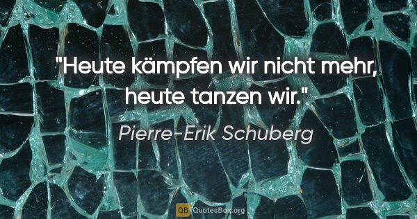Pierre-Erik Schuberg Zitat: "Heute kämpfen wir nicht mehr, heute tanzen wir."