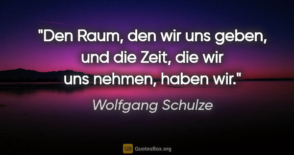 Wolfgang Schulze Zitat: "Den Raum, den wir uns geben, und die Zeit,
die wir uns nehmen,..."