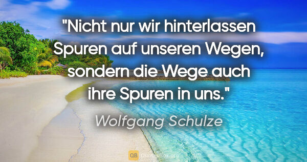 Wolfgang Schulze Zitat: "Nicht nur wir hinterlassen Spuren auf unseren Wegen,
sondern..."
