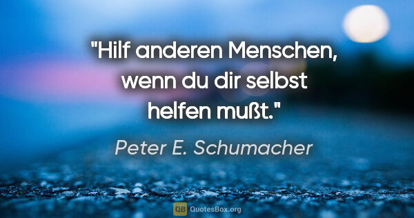Peter E. Schumacher Zitat: "Hilf anderen Menschen, wenn du dir selbst helfen mußt."