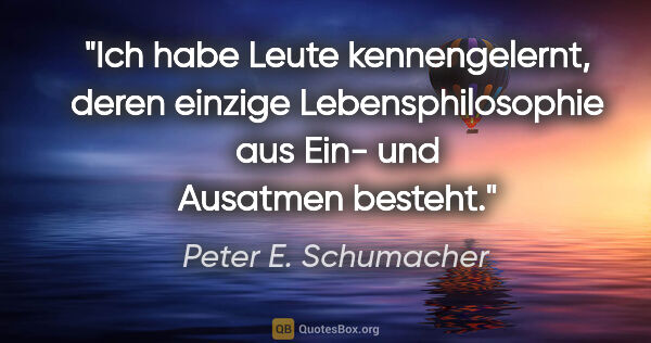 Peter E. Schumacher Zitat: "Ich habe Leute kennengelernt, deren einzige Lebensphilosophie..."