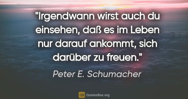 Peter E. Schumacher Zitat: "Irgendwann wirst auch du einsehen, daß es im Leben nur darauf..."