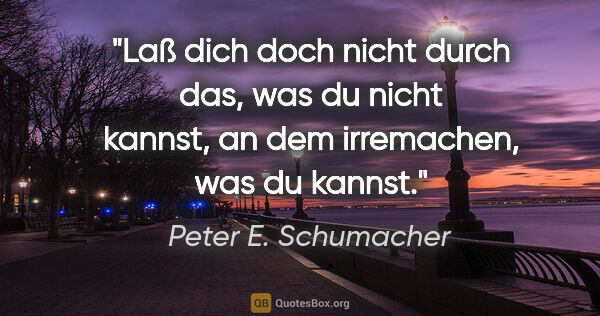 Peter E. Schumacher Zitat: "Laß dich doch nicht durch das, was du nicht kannst, an dem..."