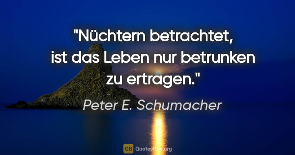 Peter E. Schumacher Zitat: "Nüchtern betrachtet, ist das Leben nur betrunken zu ertragen."