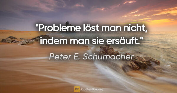Peter E. Schumacher Zitat: "Probleme löst man nicht, indem man sie ersäuft."