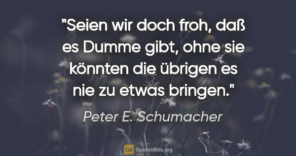 Peter E. Schumacher Zitat: "Seien wir doch froh, daß es Dumme gibt, ohne sie könnten die..."