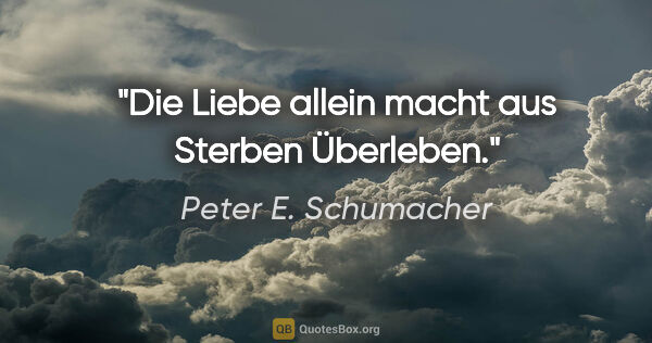 Peter E. Schumacher Zitat: "Die Liebe allein macht aus Sterben Überleben."
